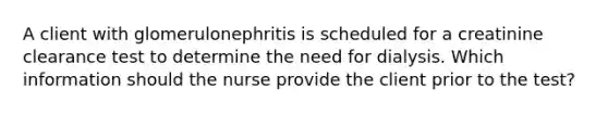 A client with glomerulonephritis is scheduled for a creatinine clearance test to determine the need for dialysis. Which information should the nurse provide the client prior to the test?