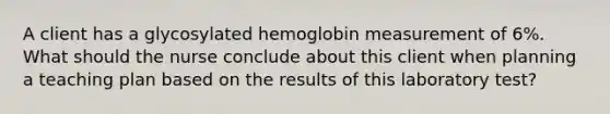 A client has a glycosylated hemoglobin measurement of 6%. What should the nurse conclude about this client when planning a teaching plan based on the results of this laboratory test?