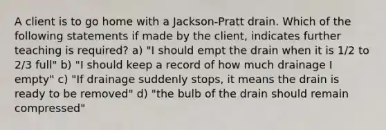 A client is to go home with a Jackson-Pratt drain. Which of the following statements if made by the client, indicates further teaching is required? a) "I should empt the drain when it is 1/2 to 2/3 full" b) "I should keep a record of how much drainage I empty" c) "If drainage suddenly stops, it means the drain is ready to be removed" d) "the bulb of the drain should remain compressed"