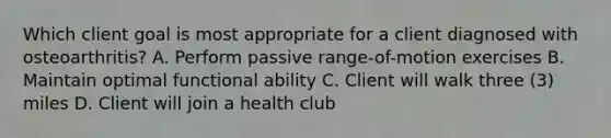 Which client goal is most appropriate for a client diagnosed with osteoarthritis? A. Perform passive range-of-motion exercises B. Maintain optimal functional ability C. Client will walk three (3) miles D. Client will join a health club