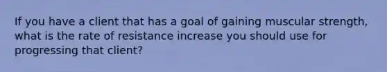 If you have a client that has a goal of gaining muscular strength, what is the rate of resistance increase you should use for progressing that client?