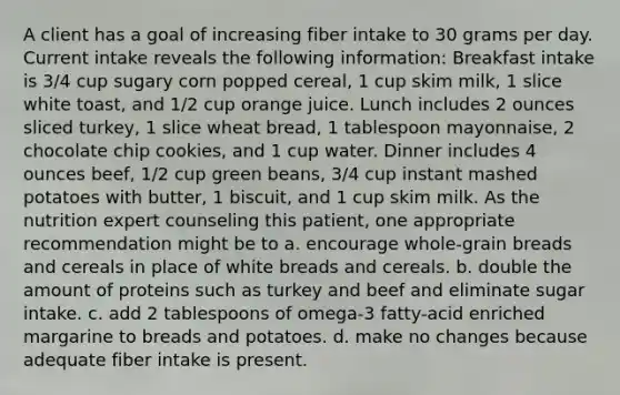 A client has a goal of increasing fiber intake to 30 grams per day. Current intake reveals the following information: Breakfast intake is 3/4 cup sugary corn popped cereal, 1 cup skim milk, 1 slice white toast, and 1/2 cup orange juice. Lunch includes 2 ounces sliced turkey, 1 slice wheat bread, 1 tablespoon mayonnaise, 2 chocolate chip cookies, and 1 cup water. Dinner includes 4 ounces beef, 1/2 cup green beans, 3/4 cup instant mashed potatoes with butter, 1 biscuit, and 1 cup skim milk. As the nutrition expert counseling this patient, one appropriate recommendation might be to a. encourage whole-grain breads and cereals in place of white breads and cereals. b. double the amount of proteins such as turkey and beef and eliminate sugar intake. c. add 2 tablespoons of omega-3 fatty-acid enriched margarine to breads and potatoes. d. make no changes because adequate fiber intake is present.