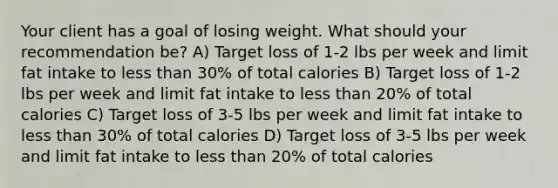 Your client has a goal of losing weight. What should your recommendation be? A) Target loss of 1-2 lbs per week and limit fat intake to less than 30% of total calories B) Target loss of 1-2 lbs per week and limit fat intake to less than 20% of total calories C) Target loss of 3-5 lbs per week and limit fat intake to less than 30% of total calories D) Target loss of 3-5 lbs per week and limit fat intake to less than 20% of total calories