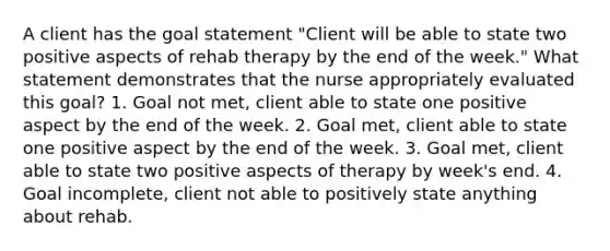 A client has the goal statement "Client will be able to state two positive aspects of rehab therapy by the end of the week." What statement demonstrates that the nurse appropriately evaluated this goal? 1. Goal not met, client able to state one positive aspect by the end of the week. 2. Goal met, client able to state one positive aspect by the end of the week. 3. Goal met, client able to state two positive aspects of therapy by week's end. 4. Goal incomplete, client not able to positively state anything about rehab.