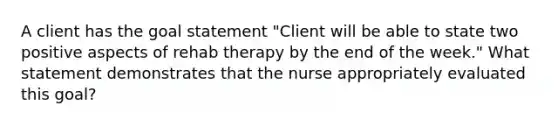 A client has the goal statement "Client will be able to state two positive aspects of rehab therapy by the end of the week." What statement demonstrates that the nurse appropriately evaluated this goal?