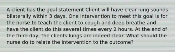 A client has the goal statement Client will have clear lung sounds bilaterally within 3 days. One intervention to meet this goal is for the nurse to teach the client to cough and deep breathe and have the client do this several times every 2 hours. At the end of the third day, the clients lungs are indeed clear. What should the nurse do to relate the intervention to the outcome?