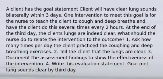 A client has the goal statement Client will have clear lung sounds bilaterally within 3 days. One intervention to meet this goal is for the nurse to teach the client to cough and deep breathe and have the client do this several times every 2 hours. At the end of the third day, the clients lungs are indeed clear. What should the nurse do to relate the intervention to the outcome? 1. Ask how many times per day the client practiced the coughing and deep breathing exercises. 2. Tell the client that the lungs are clear. 3. Document the assessment findings to show the effectiveness of the intervention. 4. Write this evaluation statement: Goal met, lung sounds clear by third day.