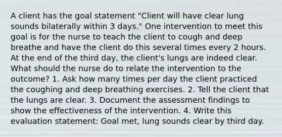 A client has the goal statement "Client will have clear lung sounds bilaterally within 3 days." One intervention to meet this goal is for the nurse to teach the client to cough and deep breathe and have the client do this several times every 2 hours. At the end of the third day, the client's lungs are indeed clear. What should the nurse do to relate the intervention to the outcome? 1. Ask how many times per day the client practiced the coughing and deep breathing exercises. 2. Tell the client that the lungs are clear. 3. Document the assessment findings to show the effectiveness of the intervention. 4. Write this evaluation statement: Goal met, lung sounds clear by third day.