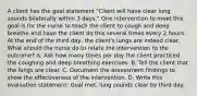 A client has the goal statement "Client will have clear lung sounds bilaterally within 3 days." One intervention to meet this goal is for the nurse to teach the client to cough and deep breathe and have the client do this several times every 2 hours. At the end of the third day, the client's lungs are indeed clear. What should the nurse do to relate the intervention to the outcome? A. Ask how many times per day the client practiced the coughing and deep breathing exercises. B. Tell the client that the lungs are clear. C. Document the assessment findings to show the effectiveness of the intervention. D. Write this evaluation statement: Goal met, lung sounds clear by third day.