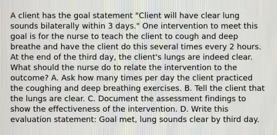 A client has the goal statement "Client will have clear lung sounds bilaterally within 3 days." One intervention to meet this goal is for the nurse to teach the client to cough and deep breathe and have the client do this several times every 2 hours. At the end of the third day, the client's lungs are indeed clear. What should the nurse do to relate the intervention to the outcome? A. Ask how many times per day the client practiced the coughing and deep breathing exercises. B. Tell the client that the lungs are clear. C. Document the assessment findings to show the effectiveness of the intervention. D. Write this evaluation statement: Goal met, lung sounds clear by third day.