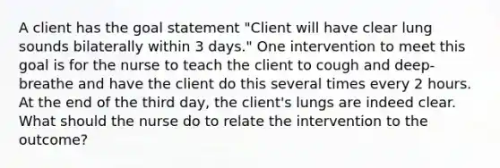 A client has the goal statement "Client will have clear lung sounds bilaterally within 3 days." One intervention to meet this goal is for the nurse to teach the client to cough and deep-breathe and have the client do this several times every 2 hours. At the end of the third day, the client's lungs are indeed clear. What should the nurse do to relate the intervention to the outcome?