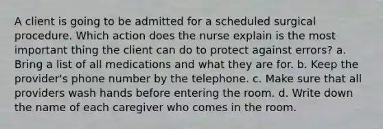 A client is going to be admitted for a scheduled surgical procedure. Which action does the nurse explain is the most important thing the client can do to protect against errors? a. Bring a list of all medications and what they are for. b. Keep the provider's phone number by the telephone. c. Make sure that all providers wash hands before entering the room. d. Write down the name of each caregiver who comes in the room.