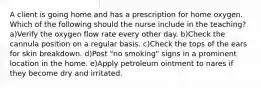 A client is going home and has a prescription for home oxygen. Which of the following should the nurse include in the teaching? a)Verify the oxygen flow rate every other day. b)Check the cannula position on a regular basis. c)Check the tops of the ears for skin breakdown. d)Post "no smoking" signs in a prominent location in the home. e)Apply petroleum ointment to nares if they become dry and irritated.