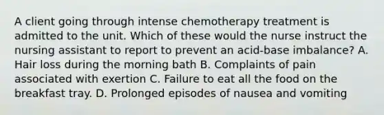 A client going through intense chemotherapy treatment is admitted to the unit. Which of these would the nurse instruct the nursing assistant to report to prevent an acid-base imbalance? A. Hair loss during the morning bath B. Complaints of pain associated with exertion C. Failure to eat all the food on the breakfast tray. D. Prolonged episodes of nausea and vomiting