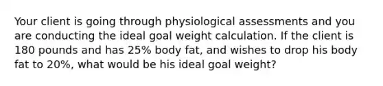 Your client is going through physiological assessments and you are conducting the ideal goal weight calculation. If the client is 180 pounds and has 25% body fat, and wishes to drop his body fat to 20%, what would be his ideal goal weight?