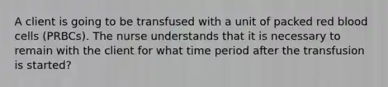 A client is going to be transfused with a unit of packed red blood cells (PRBCs). The nurse understands that it is necessary to remain with the client for what time period after the transfusion is started?