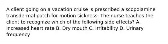 A client going on a vacation cruise is prescribed a scopolamine transdermal patch for motion sickness. The nurse teaches the client to recognize which of the following side effects? A. Increased heart rate B. Dry mouth C. Irritability D. Urinary frequency