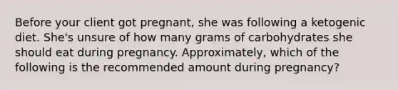 Before your client got pregnant, she was following a ketogenic diet. She's unsure of how many grams of carbohydrates she should eat during pregnancy. Approximately, which of the following is the recommended amount during pregnancy?