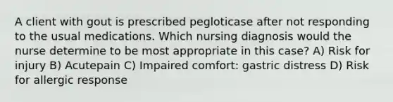 A client with gout is prescribed pegloticase after not responding to the usual medications. Which nursing diagnosis would the nurse determine to be most appropriate in this case? A) Risk for injury B) Acutepain C) Impaired comfort: gastric distress D) Risk for allergic response