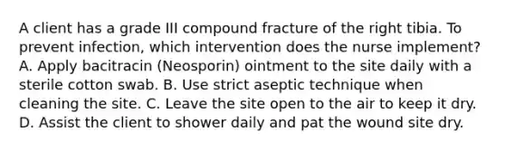 A client has a grade III compound fracture of the right tibia. To prevent infection, which intervention does the nurse implement? A. Apply bacitracin (Neosporin) ointment to the site daily with a sterile cotton swab. B. Use strict aseptic technique when cleaning the site. C. Leave the site open to the air to keep it dry. D. Assist the client to shower daily and pat the wound site dry.