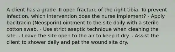 A client has a grade III open fracture of the right tibia. To prevent infection, which intervention does the nurse implement? - Apply bacitracin (Neosporin) ointment to the site daily with a sterile cotton swab. - Use strict aseptic technique when cleaning the site. - Leave the site open to the air to keep it dry. - Assist the client to shower daily and pat the wound site dry.