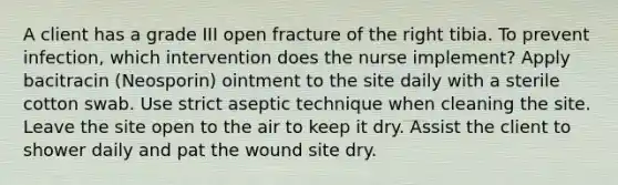 A client has a grade III open fracture of the right tibia. To prevent infection, which intervention does the nurse implement? Apply bacitracin (Neosporin) ointment to the site daily with a sterile cotton swab. Use strict aseptic technique when cleaning the site. Leave the site open to the air to keep it dry. Assist the client to shower daily and pat the wound site dry.