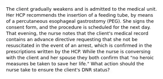 The client gradually weakens and is admitted to the medical unit. Her HCP recommends the insertion of a feeding tube, by means of a percutaneous esophageal gastrostomy (PEG). She signs the consent form, and the procedure is scheduled for the next day. That evening, the nurse notes that the client's medical record contains an advance directive requesting that she not be resuscitated in the event of an arrest, which is confirmed in the prescriptions written by the HCP. While the nurse is conversing with the client and her spouse they both confirm that "no heroic measures be taken to save her life." What action should the nurse take to ensure the client's DNR status?