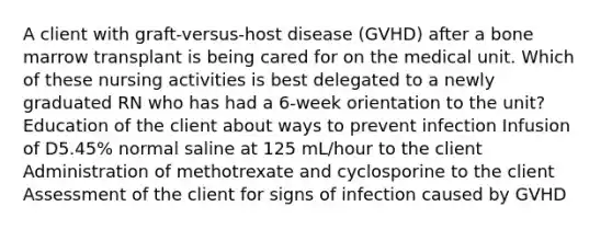 A client with graft-versus-host disease (GVHD) after a bone marrow transplant is being cared for on the medical unit. Which of these nursing activities is best delegated to a newly graduated RN who has had a 6-week orientation to the unit? Education of the client about ways to prevent infection Infusion of D5.45% normal saline at 125 mL/hour to the client Administration of methotrexate and cyclosporine to the client Assessment of the client for signs of infection caused by GVHD