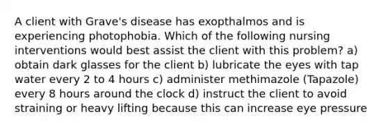 A client with Grave's disease has exopthalmos and is experiencing photophobia. Which of the following nursing interventions would best assist the client with this problem? a) obtain dark glasses for the client b) lubricate the eyes with tap water every 2 to 4 hours c) administer methimazole (Tapazole) every 8 hours around the clock d) instruct the client to avoid straining or heavy lifting because this can increase eye pressure