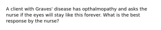 A client with Graves' disease has opthalmopathy and asks the nurse if the eyes will stay like this forever. What is the best response by the nurse?