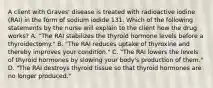 A client with Graves' disease is treated with radioactive iodine (RAI) in the form of sodium iodide 131. Which of the following statements by the nurse will explain to the client how the drug works? A. "The RAI stabilizes the thyroid hormone levels before a thyroidectomy." B. "The RAI reduces uptake of thyroxine and thereby improves your condition." C. "The RAI lowers the levels of thyroid hormones by slowing your body's production of them." D. "The RAI destroys thyroid tissue so that thyroid hormones are no longer produced."