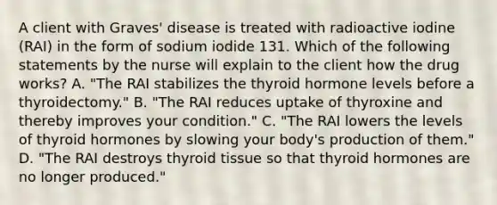 A client with Graves' disease is treated with radioactive iodine (RAI) in the form of sodium iodide 131. Which of the following statements by the nurse will explain to the client how the drug works? A. "The RAI stabilizes the thyroid hormone levels before a thyroidectomy." B. "The RAI reduces uptake of thyroxine and thereby improves your condition." C. "The RAI lowers the levels of thyroid hormones by slowing your body's production of them." D. "The RAI destroys thyroid tissue so that thyroid hormones are no longer produced."