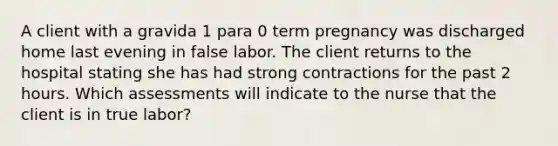 A client with a gravida 1 para 0 term pregnancy was discharged home last evening in false labor. The client returns to the hospital stating she has had strong contractions for the past 2 hours. Which assessments will indicate to the nurse that the client is in true labor?