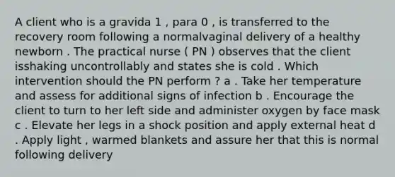 A client who is a gravida 1 , para 0 , is transferred to the recovery room following a normalvaginal delivery of a healthy newborn . The practical nurse ( PN ) observes that the client isshaking uncontrollably and states she is cold . Which intervention should the PN perform ? a . Take her temperature and assess for additional signs of infection b . Encourage the client to turn to her left side and administer oxygen by face mask c . Elevate her legs in a shock position and apply external heat d . Apply light , warmed blankets and assure her that this is normal following delivery