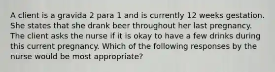 A client is a gravida 2 para 1 and is currently 12 weeks gestation. She states that she drank beer throughout her last pregnancy. The client asks the nurse if it is okay to have a few drinks during this current pregnancy. Which of the following responses by the nurse would be most appropriate?