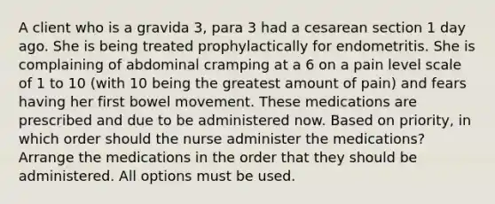 A client who is a gravida 3, para 3 had a cesarean section 1 day ago. She is being treated prophylactically for endometritis. She is complaining of abdominal cramping at a 6 on a pain level scale of 1 to 10 (with 10 being the greatest amount of pain) and fears having her first bowel movement. These medications are prescribed and due to be administered now. Based on priority, in which order should the nurse administer the medications? Arrange the medications in the order that they should be administered. All options must be used.