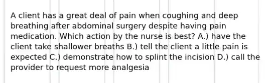 A client has a great deal of pain when coughing and deep breathing after abdominal surgery despite having pain medication. Which action by the nurse is best? A.) have the client take shallower breaths B.) tell the client a little pain is expected C.) demonstrate how to splint the incision D.) call the provider to request more analgesia