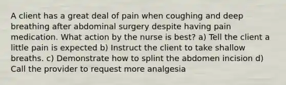 A client has a great deal of pain when coughing and deep breathing after abdominal surgery despite having pain medication. What action by the nurse is best? a) Tell the client a little pain is expected b) Instruct the client to take shallow breaths. c) Demonstrate how to splint the abdomen incision d) Call the provider to request more analgesia