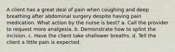 A client has a great deal of pain when coughing and deep breathing after abdominal surgery despite having pain medication. What action by the nurse is best? a. Call the provider to request more analgesia. b. Demonstrate how to splint the incision. c. Have the client take shallower breaths. d. Tell the client a little pain is expected.