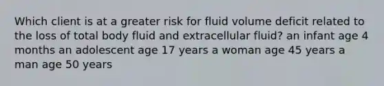 Which client is at a greater risk for fluid volume deficit related to the loss of total body fluid and extracellular fluid? an infant age 4 months an adolescent age 17 years a woman age 45 years a man age 50 years