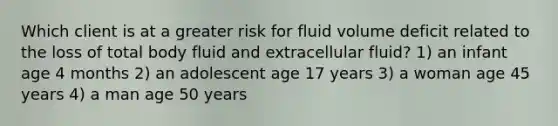 Which client is at a greater risk for fluid volume deficit related to the loss of total body fluid and extracellular fluid? 1) an infant age 4 months 2) an adolescent age 17 years 3) a woman age 45 years 4) a man age 50 years