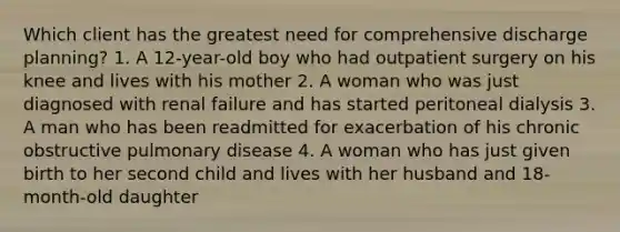 Which client has the greatest need for comprehensive discharge planning? 1. A 12-year-old boy who had outpatient surgery on his knee and lives with his mother 2. A woman who was just diagnosed with renal failure and has started peritoneal dialysis 3. A man who has been readmitted for exacerbation of his chronic obstructive pulmonary disease 4. A woman who has just given birth to her second child and lives with her husband and 18-month-old daughter