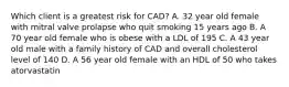 Which client is a greatest risk for CAD? A. 32 year old female with mitral valve prolapse who quit smoking 15 years ago B. A 70 year old female who is obese with a LDL of 195 C. A 43 year old male with a family history of CAD and overall cholesterol level of 140 D. A 56 year old female with an HDL of 50 who takes atorvastatin