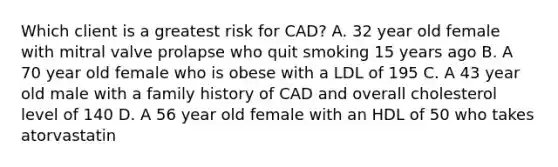 Which client is a greatest risk for CAD? A. 32 year old female with mitral valve prolapse who quit smoking 15 years ago B. A 70 year old female who is obese with a LDL of 195 C. A 43 year old male with a family history of CAD and overall cholesterol level of 140 D. A 56 year old female with an HDL of 50 who takes atorvastatin