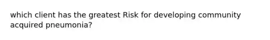 which client has the greatest Risk for developing community acquired pneumonia?