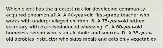 Which client has the greatest risk for developing community-acquired pneumonia? A. A 40-year-old first-grade teacher who works with underprivileged children. B. A 75-year-old retired secretary with exercise-induced wheezing. C. A 60-year-old homeless person who is an alcoholic and smokes. D. A 35-year-old aerobics instructor who skips meals and eats only vegetables