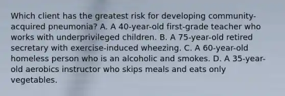 Which client has the greatest risk for developing community-acquired pneumonia? A. A 40-year-old first-grade teacher who works with underprivileged children. B. A 75-year-old retired secretary with exercise-induced wheezing. C. A 60-year-old homeless person who is an alcoholic and smokes. D. A 35-year-old aerobics instructor who skips meals and eats only vegetables.