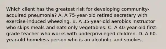 Which client has the greatest risk for developing community-acquired pneumonia? A. A 75-year-old retired secretary with exercise-induced wheezing. B. A 35-year-old aerobics instructor who skips meals and eats only vegetables. C. A 40-year-old first-grade teacher who works with underprivileged children. D. A 60-year-old homeless person who is an alcoholic and smokes.