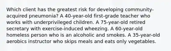 Which client has the greatest risk for developing community-acquired pneumonia? A 40-year-old first-grade teacher who works with underprivileged children. A 75-year-old retired secretary with exercise-induced wheezing. A 60-year-old homeless person who is an alcoholic and smokes. A 35-year-old aerobics instructor who skips meals and eats only vegetables.