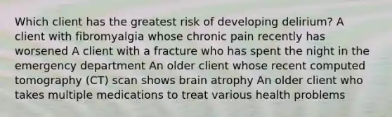 Which client has the greatest risk of developing delirium? A client with fibromyalgia whose chronic pain recently has worsened A client with a fracture who has spent the night in the emergency department An older client whose recent computed tomography (CT) scan shows brain atrophy An older client who takes multiple medications to treat various health problems